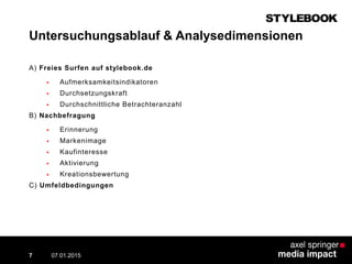 Untersuchungsablauf & Analysedimensionen
A) Freies Surfen auf stylebook.de
 Aufmerksamkeitsindikatoren
 Durchsetzungskraft
 Durchschnittliche Betrachteranzahl
B) Nachbefragung
 Erinnerung
 Markenimage
 Kaufinteresse
 Aktivierung
 Kreationsbewertung
C) Umfeldbedingungen
07.01.2015 Contextual AD vs. PreRoll7
 