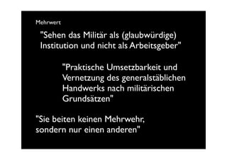 Mehrwert

 "Sehen das Militär als (glaubwürdige)
 Institution und nicht als Arbeitsgeber"

           "Praktische Umsetzbarkeit und
           Vernetzung des generalstäblichen
           Handwerks nach militärischen
           Grundsätzen"

"Sie beiten keinen Mehrwehr,
sondern nur einen anderen"
 