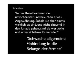 Schwächen

  "In der Regel kommen sie
  unvorbereitet und brauchen etwas
  Angewöhnung. Sobald sie aber einmal
  wirklich da sind, und nicht dauernd in
  den Urlaub gehen, sind sie wertvolle
  und unverzichtbare Kameraden"

            "Schwache allgemeine
            Einbindung in die
            Belange der Armee"
 