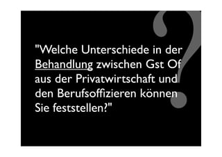 ?
"Welche Unterschiede in der
Behandlung zwischen Gst Of
aus der Privatwirtschaft und
den Berufsofﬁzieren können
Sie feststellen?"
 