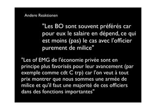 Andere Reaktionen

          "Les BO sont souvent préférés car
          pour eux le salaire en dépend, ce qui
          est moins (pas) le cas avec l'ofﬁcier
          purement de milice"
"Les of EMG de l'économie privée sont en
principe plus favorisés pour leur avancement (par
exemple comme cdt C trp) car l'on veut à tout
prix montrer que nous sommes une armée de
milice et qu'il faut une majorité de ces ofﬁciers
dans des fonctions importantes"
 