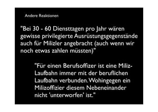 Andere Reaktionen


"Bei 30 - 60 Diensttagen pro Jahr wären
gewisse privilegierte Ausrüstungsgegenstände
auch für Milizler angebracht (auch wenn wir
noch etwas zahlen müssten)"

     "Für einen Berufsofﬁzer ist eine Miliz-
     Laufbahn immer mit der beruﬂichen
     Laufbahn verbunden. Wohingegen ein
     Milizofﬁzier diesem Nebeneinander
     nicht 'unterworfen' ist."
 