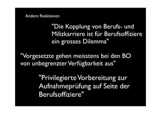 Andere Reaktionen

              "Die Kopplung von Berufs- und
              Milizkarriere ist für Berufsofﬁziere
              ein grosses Dilemma"

"Vorgesetzte gehen meisstens bei den BO
von unbegrenzter Verfügbarkeit aus"

       "Privilegierte Vorbereitung zur
       Aufnahmeprüfung auf Seite der
       Berufsofﬁziere"
 