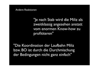 Andere Reaktionen


               "Je nach Stab wird die Miliz als
               zweitklassig angesehen anstatt
               vom enormen Know-how zu
               proﬁtiteren"

"Die Koordination der Laufbahn Miliz
bzw. BO ist durch die Durchmischung
der Bedingungen nicht ganz einfach"
 