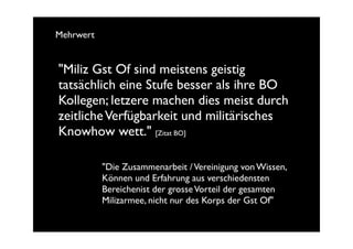 Mehrwert


"Miliz Gst Of sind meistens geistig
tatsächlich eine Stufe besser als ihre BO
Kollegen; letzere machen dies meist durch
zeitliche Verfügbarkeit und militärisches
Knowhow wett." [Zitat BO]

           "Die Zusammenarbeit / Vereinigung von Wissen,
           Können und Erfahrung aus verschiedensten
           Bereichenist der grosse Vorteil der gesamten
           Milizarmee, nicht nur des Korps der Gst Of"
 