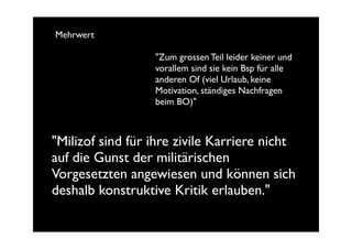 Mehrwert

                  "Zum grossen Teil leider keiner und
                  vorallem sind sie kein Bsp für alle
                  anderen Of (viel Urlaub, keine
                  Motivation, ständiges Nachfragen
                  beim BO)"



"Milizof sind für ihre zivile Karriere nicht
auf die Gunst der militärischen
Vorgesetzten angewiesen und können sich
deshalb konstruktive Kritik erlauben."
 