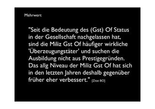 Mehrwert


 "Seit die Bedeutung des (Gst) Of Status
 in der Gesellschaft nachgelassen hat,
 sind die Miliz Gst Of häuﬁger wirkliche
 'Überzeugungstäter' und suchen die
 Ausbildung nicht aus Prestigegründen.
 Das allg Niveau der Miliz Gst Of hat sich
 in den letzten Jahren deshalb gegenüber
 früher eher verbessert." [Zitat BO]
 