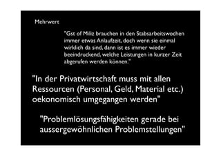 Mehrwert
           "Gst of Miliz brauchen in den Stabsarbeitswochen
           immer etwas Anlaufzeit, doch wenn sie einmal
           wirklich da sind, dann ist es immer wieder
           beeindruckend, welche Leistungen in kurzer Zeit
           abgerufen werden können."


"In der Privatwirtschaft muss mit allen
Ressourcen (Personal, Geld, Material etc.)
oekonomisch umgegangen werden"

  "Problemlösungsfähigkeiten gerade bei
  aussergewöhnlichen Problemstellungen"
 