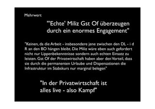 Mehrwert

             "'Echte' Miliz Gst Of überzeugen
             durch ein enormes Engagement"

"Keinen, da die Arbeit - insbesondere jene zwischen den DL - i d
R an den BO hängen bleibt. Die Miliz wäre eben auch gefordert
nicht nur Lippenbekenntnisse sondern auch echten Einsatz zu
leisten. Gst Of der Privatwirtschaft haben aber den Vorteil, dass
sie durch die permanenten Urlaube und Dispensationen die
Infrastruktur im Stabskurs nur marginal belegen"


         "In der Privatwirtschaft ist
         alles live - also Kampf"
 