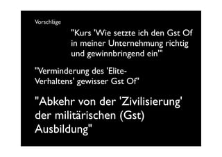 Vorschläge
             "Kurs 'Wie setzte ich den Gst Of
             in meiner Unternehmung richtig
             und gewinnbringend ein'"
"Verminderung des 'Elite-
Verhaltens' gewisser Gst Of"

"Abkehr von der 'Zivilisierung'
der militärischen (Gst)
Ausbildung"
 