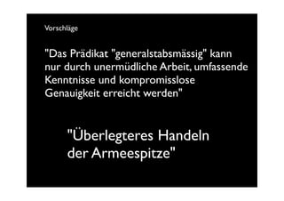 Vorschläge


"Das Prädikat "generalstabsmässig" kann
nur durch unermüdliche Arbeit, umfassende
Kenntnisse und kompromisslose
Genauigkeit erreicht werden"


      "Überlegteres Handeln
      der Armeespitze"
 