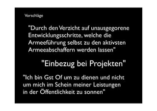 Vorschläge


 "Durch den Verzicht auf unausgegorene
 Entwicklungsschritte, welche die
 Armeeführung selbst zu den aktivsten
 Armeeabschaffern werden lassen"

         "Einbezug bei Projekten"
"Ich bin Gst Of um zu dienen und nicht
um mich im Schein meiner Leistungen
in der Öffentlichkeit zu sonnen"
 