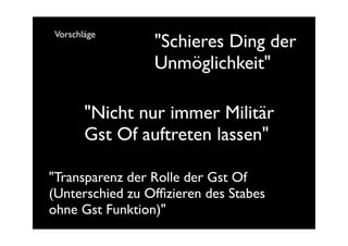 Vorschläge
                 "Schieres Ding der
                 Unmöglichkeit"

       "Nicht nur immer Militär
       Gst Of auftreten lassen"

"Transparenz der Rolle der Gst Of
(Unterschied zu Ofﬁzieren des Stabes
ohne Gst Funktion)"
 