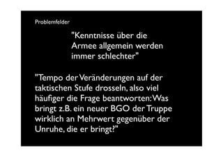 Problemfelder

                "Kenntnisse über die
                Armee allgemein werden
                immer schlechter"

"Tempo der Veränderungen auf der
taktischen Stufe drosseln, also viel
häuﬁger die Frage beantworten: Was
bringt z.B. ein neuer BGO der Truppe
wirklich an Mehrwert gegenüber der
Unruhe, die er bringt?"
 