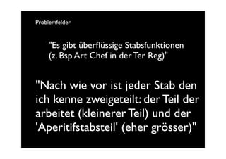 Problemfelder


    "Es gibt überﬂüssige Stabsfunktionen
    (z. Bsp Art Chef in der Ter Reg)"


"Nach wie vor ist jeder Stab den
ich kenne zweigeteilt: der Teil der
arbeitet (kleinerer Teil) und der
'Aperitifstabsteil' (eher grösser)"
 