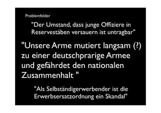 Problemfelder

    "Der Umstand, dass junge Ofﬁziere in
    Reservestäben versauern ist untragbar"

"Unsere Arme mutiert langsam (?)
zu einer deutschprarige Armee
und gefährdet den nationalen
Zusammenhalt "
     "Als Selbständigerwerbender ist die
     Erwerbsersatzordnung ein Skandal"
 