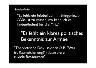 Problemfelder

 "Es fehlt ein Infobulletin im Bringprinzip
 (Was ist zu wissen, wo kann ich es
 ﬁnden/holen) für die Miliz"

     "Es fehlt ein klares politisches
     Bekenntnis zur Armee"
"Theoretische Diskussionen (z.B. "Was
ist Raumsicherung?") absorbieren
zuviele Ressourcen"
 