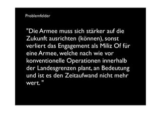Problemfelder


"Die Armee muss sich stärker auf die
Zukunft ausrichten (können), sonst
verliert das Engagement als Miliz Of für
eine Armee, welche nach wie vor
konventionelle Operationen innerhalb
der Landesgrenzen plant, an Bedeutung
und ist es den Zeitaufwand nicht mehr
wert. "
 