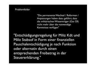 Problemfelder

                "Die permanente Wechsel / Reformen /
                Anpassungen haben dazu geführt, dass
                die militärischen Wissenträger (Gst Of)
                nicht mehr über die notwendige
                Kenntnisse verfügen"


"Entschädigungsregelung für Miliz Kdt und
Miliz Stabsof in Form einer ﬁnanziellen
Pauschalentschädigung je nach Funktion
oder alternativ durch einen
entsprechenden Freibetrag in der
Steuererklärung."
 
