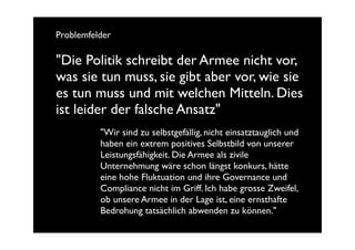 Problemfelder

"Die Politik schreibt der Armee nicht vor,
was sie tun muss, sie gibt aber vor, wie sie
es tun muss und mit welchen Mitteln. Dies
ist leider der falsche Ansatz"
          "Wir sind zu selbstgefällig, nicht einsatztauglich und
          haben ein extrem positives Selbstbild von unserer
          Leistungsfähigkeit. Die Armee als zivile
          Unternehmung wäre schon längst konkurs, hätte
          eine hohe Fluktuation und ihre Governance und
          Compliance nicht im Griff. Ich habe grosse Zweifel,
          ob unsere Armee in der Lage ist, eine ernsthafte
          Bedrohung tatsächlich abwenden zu können."
 