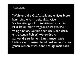 Problemfelder


"Während die Gst Ausbildung einiges bieten
kann, sind enorm zeitaufwändige
Vorbereitungen für Eintrittstests für die
Miliz kaum mehr tragbar. Es ist z.B. m.E.
völlig sinnlos, Deﬁnitionen (inkl. der darin
enthaltenen Fehler) wortwörtlich
auswendig zu lernen. Eine sinngemässe
Deﬁnition ist ausreichend und wenn man es
genau wissen muss, dann schlägt man nach"
 