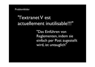 Problemfelder


  "l'extranet V est
  actuellement inutilisable!!!"
                "Das Einführen von
                Reglementen, indem sie
                einfach per Post zugestellt
                wird, ist untauglich"
 
