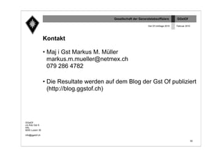 Gesellschaft der Generalstabsoffiziere       GGstOf

                                                                  Gst Of Umfrage 2010   Februar 2010




                 Kontakt

                 • Maj i Gst Markus M. Müller
                   markus.m.mueller@netmex.ch
                   079 286 4782

                 • Die Resultate werden auf dem Blog der Gst Of publiziert
                   (http://blog.ggstof.ch)




GGstOf
c/o Kdo Gst S
AAL
6000 Luzern 30

info@ggstof.ch

                                                                                                       92
 