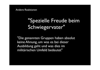 Andere Reaktionen



         "Spezielle Freude beim
         Schwiegervater"
 "Die genannten Gruppen haben absolut
 keine Ahnung, um was es bei dieser
 Ausbildung geht und was dies im
 militärischen Umfeld bedeutet"
 