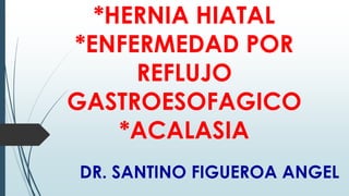 *HERNIA HIATAL
*ENFERMEDAD POR
REFLUJO
GASTROESOFAGICO
*ACALASIA
DR. SANTINO FIGUEROA ANGEL

 