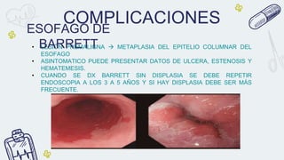 COMPLICACIONES
• LESIÓN PREMALIGNA  METAPLASIA DEL EPITELIO COLUMNAR DEL
ESOFAGO
• ASINTOMATICO PUEDE PRESENTAR DATOS DE ULCERA, ESTENOSIS Y
HEMATEMESIS.
• CUANDO SE DX BARRETT SIN DISPLASIA SE DEBE REPETIR
ENDOSCOPIA A LOS 3 A 5 AÑOS Y SI HAY DISPLASIA DEBE SER MÁS
FRECUENTE.
ESOFAGO DE
BARRETT
 