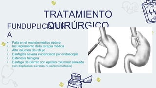 TRATAMIENTO
QUIRÚRGICO
• Falla en el manejo médico óptimo
• Incumplimiento de la terapia médica
• Alto volumen de reflujo
• Esofagitis severa evidenciada por endoscopia
• Estenosis benigna
• Esófago de Barrett con epitelio columnar alineado
(sin displasias severas ni carcinomatosis)
FUNDUPLICATUR
A
 