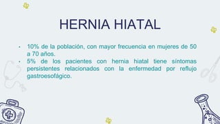 HERNIA HIATAL
• 10% de la población, con mayor frecuencia en mujeres de 50
a 70 años.
• 5% de los pacientes con hernia hiatal tiene síntomas
persistentes relacionados con la enfermedad por reflujo
gastroesofágico.
 