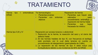 TRATAMIENTO
Hernia tipo I sintomáticas
ERGE
Tto farmacologico
• Pacientes jovenes
• Pacientes con sintomas
atipicos
Reparación de hernia
• Pacientes que hayan sido
valorados para
procedimiento antirreflujo y
reparación de hernia hiatal
• Pacientes que haya
fracasado tto médico
Hernia tipo II,III y IV Reparación por acceso toracico o abdominal
1. Reducción de la hernia, la resección del saco y el cierre del
defecto hiatal.
2. En las hernias hiatales de tipo III, con frecuencia el esófago
está acortado, por lo cual debe tenerse en cuenta un
procedimiento de alargamiento (gastroplastia de Collis).
3. La reparación de las hernias de tipo II debe incluir una
funduplicatura debido a una incidencia de 60% de ERGE.
 