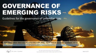 EPFL Center + Foundation
GOVERNANCE OF
EMERGING RISKS
Guidelines for the governance of unfamiliar risks
March 2017
No part of this document may be quoted or
reproduced without prior written approval from IRGC
This presentation deck accompanies the main IRGC report and an appendix, available online:
https://www.irgc.org/risk-governance/emerging-risk/a-protocol-for-dealing-with-emerging-risks/
 