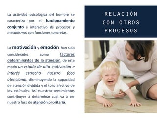 La actividad psicológica del hombre se
caracteriza por el funcionamiento
conjunto e interactivo de procesos y
mecanismos con funciones concretas.
La motivación y emoción han sido
considerados como factores
determinantes de la atención, de este
modo un estado de alta motivación e
interés estrecha nuestro foco
atencional, disminuyendo la capacidad
de atención dividida y el tono afectivo de
los estímulos. Así nuestros sentimientos
contribuyen a determinar cual va a ser
nuestro foco de atención prioritario.
 