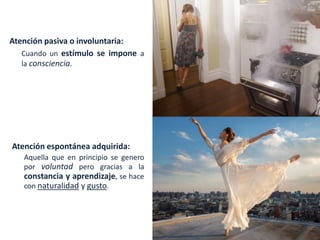 Atención pasiva o involuntaria:
Cuando un estímulo se impone a
la consciencia.
Atención espontánea adquirida:
Aquella que en principio se genero
por voluntad pero gracias a la
constancia y aprendizaje, se hace
con naturalidad y gusto.
 
