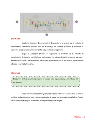 Definición
Según la Asociación Internacional de Ergonomía, la ergonomía es el conjunto de
conocimientos científicos aplicados para que el trabajo, los sistemas, productos y ambientes se
adapten a las capacidades y limitaciones físicas y mentales de la persona.
Según la Asociación Española de Ergonomía, la ergonomía es el conjunto de
conocimientos de carácter multidisciplinar aplicados para la adecuación de los productos, sistemas y
entornos artificiales a las necesidades, limitaciones y características de sus usuarios, optimizando la
eficacia, seguridad y bienestar.
Objetivos
Todos los elementos de trabajo ergonómicos se diseñan teniendo en cuenta quiénes van
a utilizarlos. Lo mismo debe ocurrir con la organización de la empresa: es necesario diseñarla en función
de las características y las necesidades de las personas que las integran.
PAGINA.­­­>2 
 