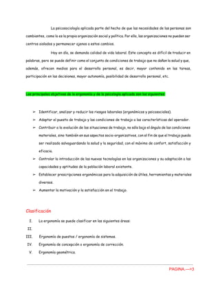 La psicosociología aplicada parte del hecho de que las necesidades de las personas son
cambiantes, como lo es la propia organización social y política. Por ello, las organizaciones no pueden ser
centros aislados y permanecer ajenos a estos cambios.
Hoy en día, se demanda calidad de vida laboral. Este concepto es difícil de traducir en
palabras, pero se puede definir como el conjunto de condiciones de trabajo que no dañan la salud y que,
además, ofrecen medios para el desarrollo personal, es decir, mayor contenido en las tareas,
participación en las decisiones, mayor autonomía, posibilidad de desarrollo personal, etc.
Los principales objetivos de la ergonomía y de la psicología aplicada son los siguientes:
➢ Identificar, analizar y reducir los riesgos laborales (ergonómicos y psicosociales).
➢ Adaptar el puesto de trabajo y las condiciones de trabajo a las características del operador.
➢ Contribuir a la evolución de las situaciones de trabajo, no sólo bajo el ángulo de las condiciones
materiales, sino también en sus aspectos socio-organizativos, con el fin de que el trabajo pueda
ser realizado salvaguardando la salud y la seguridad, con el máximo de confort, satisfacción y
eficacia.
➢ Controlar la introducción de las nuevas tecnologías en las organizaciones y su adaptación a las
capacidades y aptitudes de la población laboral existente.
➢ Establecer prescripciones ergonómicas para la adquisición de útiles, herramientas y materiales
diversos.
➢ Aumentar la motivación y la satisfacción en el trabajo.
Clasificación
I. La ergonomía se puede clasificar en las siguientes áreas:
II.
III. Ergonomía de puestos / ergonomía de sistemas.
IV. Ergonomía de concepción o ergonomía de corrección.
V. Ergonomía geométrica.
PAGINA.­­­>3 
 