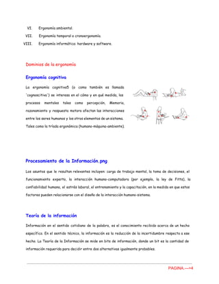 VI. Ergonomía ambiental.
VII. Ergonomía temporal o cronoergonomía.
VIII. Ergonomía informática: hardware y software.
Dominios de la ergonomía
Ergonomía cognitiva
La ergonomía cognitiva5 (o como también es llamada
'cognoscitiva') se interesa en el cómo y en qué medida, los
procesos mentales tales como percepción, Memoria,
razonamiento y respuesta motora afectan las interacciones
entre los seres humanos y los otros elementos de un sistema.
Tales como la tríada ergonómica (humano-máquina-ambiente).
Procesamiento de la Información.png
Los asuntos que le resultan relevantes incluyen: carga de trabajo mental, la toma de decisiones, el
funcionamiento experto, la interacción humano-computadora (por ejemplo, la ley de Fitts), la
confiabilidad humana, el estrés laboral, el entrenamiento y la capacitación, en la medida en que estos
factores pueden relacionarse con el diseño de la interacción humano-sistema.
Teoría de la información
Información en el sentido cotidiano de la palabra, es el conocimiento recibido acerca de un hecho
específico. En el sentido técnico, la información es la reducción de la incertidumbre respecto a ese
hecho. La Teoría de la Información se mide en bits de información, donde un bit es la cantidad de
información requerida para decidir entre dos alternativas igualmente probables.
PAGINA.­­­>4 
 