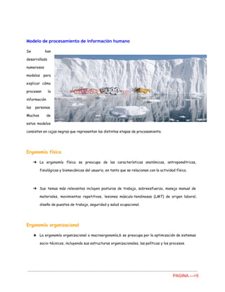 Modelo de procesamiento de información humano
Se han
desarrollado
numerosos
modelos para
explicar cómo
procesan la
información
las personas.
Muchos de
estos modelos
consisten en cajas negras que representan las distintas etapas de procesamiento.
Ergonomía física
➔ La ergonomía física se preocupa de las características anatómicas, antropométricas,
fisiológicas y biomecánicas del usuario, en tanto que se relacionan con la actividad física.
➔ Sus temas más relevantes incluyen posturas de trabajo, sobreesfuerzo, manejo manual de
materiales, movimientos repetitivos, lesiones músculo-tendinosas (LMT) de origen laboral,
diseño de puestos de trabajo, seguridad y salud ocupacional.
Ergonomía organizacional
★ La ergonomía organizacional o macroergonomía,6 se preocupa por la optimización de sistemas
socio-técnicos, incluyendo sus estructuras organizacionales, las políticas y los procesos.
PAGINA.­­­>5 
 