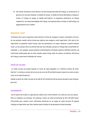 ★ Son temas relevantes a este dominio, los factores psicosociales del trabajo, la comunicación, la
gerencia de recursos humanos, el diseño de tareas, el diseño de horas laborables y trabajo en
turnos, el trabajo en equipo, el diseño participativo, la ergonomía comunitaria, el trabajo
cooperativo, los nuevos paradigmas del trabajo, las organizaciones virtuales, el teletrabajo y el
aseguramiento de la calidad
Ergonomía visual
Podríamos decir que la ergonomía visual estudia la forma de conseguir la mayor comodidad y ​eficacia
de una persona cuando realiza tareas que implican una exigencia visual importante. ¿Por qué es tan
importante la ergonomía visual? Porque cada vez sometemos a un mayor esfuerzo a nuestro sistema
visual, ya sea porque ahora se estudia más que hace décadas, porque se trabaja más con pantallas de
ordenador o, por ejemplo, porque estamos constantemente utilizando nuestros teléfonos móviles. Las
condiciones inadecuadas para la visión, pueden causar fatiga, dolor de cabeza, accidentes, deficiencia
del trabajo y posiciones incómodas del cuerpo.
Visión de cercana:
La visión cercana se prueba leyendo un texto de tipos pequeños a la “distancia mínima de visión
distinta”. La distancia normal de lectura es de cerca de 35 centímetros pero el punto de visión cercana
varía con la edad (Presbicia).
Cuando el punto de visión cercana es de más de 25 centímetros de los ojos es necesario usar anteojos
para leer.
Acomodación:
Con el asunto de la edad, la capacidad de cambio de la visión distante a la visión de cerca se reduce.
Esto se compensa con anteojos. Sin embargo, incluso con ellos las personas de 45 a 50 años tienen
dificultades para cambiar entre diferentes distancias en un campo de visión cercana. En algunos
trabajos es importante que tales cambios sean evitados en las personas de edad avanzada.
PAGINA.­­­>6 
 
