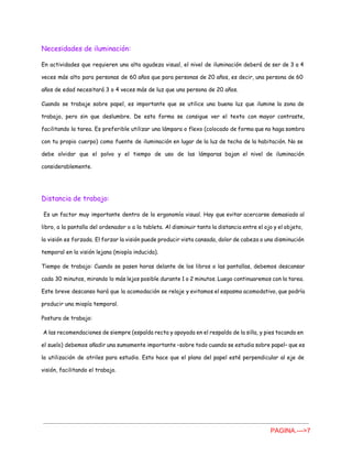 Necesidades de iluminación:
En actividades que requieren una alta agudeza visual, el nivel de iluminación deberá de ser de 3 a 4
veces más alto para personas de 60 años que para personas de 20 años, es decir, una persona de 60
años de edad necesitará 3 o 4 veces más de luz que una persona de 20 años.
Cuando se trabaje sobre papel, es importante que se utilice una buena luz que ilumine la zona de
trabajo, pero sin que deslumbre. De esta forma se consigue ver el texto con mayor contraste,
facilitando la tarea. Es preferible utilizar una lámpara o flexo (colocado de forma que no haga sombra
con tu propio cuerpo) como fuente de iluminación en lugar de la luz de techo de la habitación. No se
debe olvidar que el polvo y el tiempo de uso de las lámparas bajan el nivel de iluminación
considerablemente.
Distancia de trabajo:
Es un factor muy importante dentro de la ergonomía visual. Hay que evitar acercarse demasiado al
libro, a la pantalla del ordenador o a la tableta. Al disminuir tanto la distancia entre el ojo y el objeto,
la visión es forzada. El forzar la visión puede producir vista cansada, dolor de cabeza o una disminución
temporal en la visión lejana (miopía inducida).
Tiempo de trabajo: Cuando se pasen horas delante de los libros o las pantallas, debemos descansar
cada 30 minutos, mirando lo más lejos posible durante 1 o 2 minutos. Luego continuaremos con la tarea.
Este breve descanso hará que la acomodación se relaje y evitamos el espasmo acomodativo, que podría
producir una miopía temporal.
Postura de trabajo:
A las recomendaciones de siempre (espalda recta y apoyada en el respaldo de la silla, y pies tocando en
el suelo) debemos añadir una sumamente importante –sobre todo cuando se estudia sobre papel– que es
la utilización de atriles para estudio. Esto hace que el plano del papel esté perpendicular al eje de
visión, facilitando el trabajo.
PAGINA.­­­>7 
 