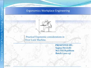 National Institute Of Fashion Technology, Gandhinagar



                                                                    Ergonomics Workplace Engineering




                                                                   Practical Ergonomic considerations in
                                                                   Over Lock Machine.

                                                                                               PRESENTED BY:-
                                                                                               Sapna Devi(18)
                                                                                               M.F.TECH3rdSem
                                                                                               Batch-(2011-13)




                                                        9-Dec-12                                                 1
 