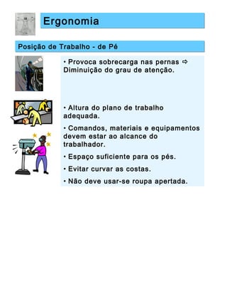 ErgonomiaErgonomia
Posição de Trabalho - de PéPosição de Trabalho - de Pé
• Provoca sobrecarga nas pernas 
Diminuição do grau de atenção.
• Altura do plano de trabalho
adequada.
• Comandos, materiais e equipamentos
devem estar ao alcance do
trabalhador.
• Espaço suficiente para os pés.
• Evitar curvar as costas.
• Não deve usar-se roupa apertada.
 