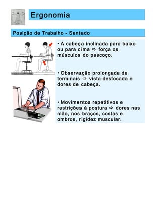 ErgonomiaErgonomia
Posição de Trabalho - SentadoPosição de Trabalho - Sentado
• A cabeça inclinada para baixo
ou para cima  força os
músculos do pescoço.
• Observação prolongada de
terminais  vista desfocada e
dores de cabeça.
• Movimentos repetitivos e
restrições à postura  dores nas
mão, nos braços, costas e
ombros, rigidez muscular.
 