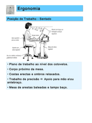 ErgonomiaErgonomia
Posição de Trabalho - SentadoPosição de Trabalho - Sentado
• Plano de trabalho ao nível dos cotovelos.
• Corpo próximo da mesa.
• Costas erectas e ombros relaxados.
• Trabalho de precisão  Apoio para mão eou
antebraço.
• Mesa de arestas baleadas e tampo baço.
 