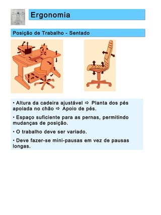 ErgonomiaErgonomia
Posição de Trabalho - SentadoPosição de Trabalho - Sentado
• Altura da cadeira ajustável  Planta dos pés
apoiada no chão  Apoio de pés.
• Espaço suficiente para as pernas, permitindo
mudanças de posição.
• O trabalho deve ser variado.
• Deve fazer-se mini-pausas em vez de pausas
longas.
 