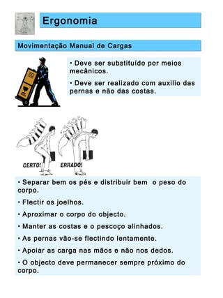 ErgonomiaErgonomia
Movimentação Manual de CargasMovimentação Manual de Cargas
• Deve ser substituído por meios
mecânicos.
• Deve ser realizado com auxilio das
pernas e não das costas.
• Separar bem os pés e distribuir bem o peso do
corpo.
• Flectir os joelhos.
• Aproximar o corpo do objecto.
• Manter as costas e o pescoço alinhados.
• As pernas vão-se flectindo lentamente.
• Apoiar as carga nas mãos e não nos dedos.
• O objecto deve permanecer sempre próximo do
corpo.
 