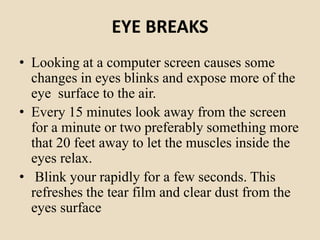 EYE BREAKS
• Looking at a computer screen causes some
changes in eyes blinks and expose more of the
eye surface to the air.
• Every 15 minutes look away from the screen
for a minute or two preferably something more
that 20 feet away to let the muscles inside the
eyes relax.
• Blink your rapidly for a few seconds. This
refreshes the tear film and clear dust from the
eyes surface
 