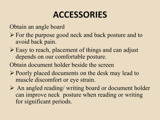 ACCESSORIES
Obtain an angle board
 For the purpose good neck and back posture and to
avoid back pain.
 Easy to reach, placement of things and can adjust
depends on our comfortable posture.
Obtain document holder beside the screen
 Poorly placed documents on the desk may lead to
muscle discomfort or eye strain.
 An angled reading/ writing board or document holder
can improve neck posture when reading or writing
for significant periods.
 